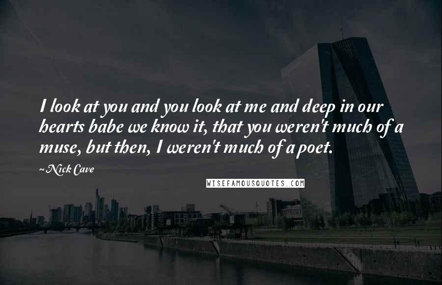 Nick Cave Quotes: I look at you and you look at me and deep in our hearts babe we know it, that you weren't much of a muse, but then, I weren't much of a poet.