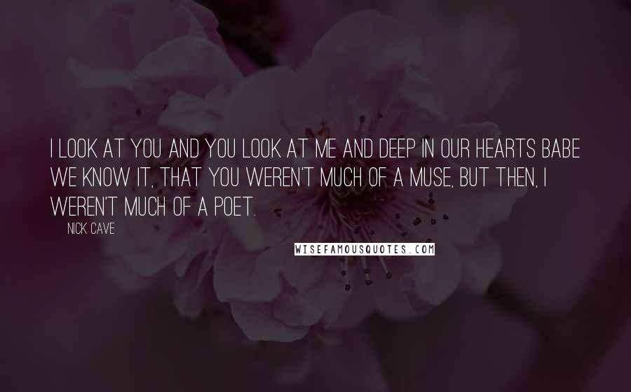 Nick Cave Quotes: I look at you and you look at me and deep in our hearts babe we know it, that you weren't much of a muse, but then, I weren't much of a poet.