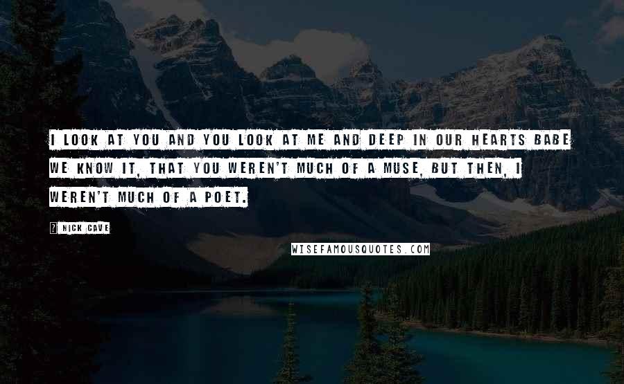 Nick Cave Quotes: I look at you and you look at me and deep in our hearts babe we know it, that you weren't much of a muse, but then, I weren't much of a poet.