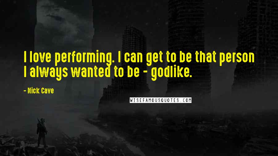 Nick Cave Quotes: I love performing. I can get to be that person I always wanted to be - godlike.