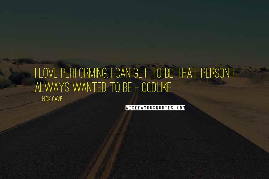 Nick Cave Quotes: I love performing. I can get to be that person I always wanted to be - godlike.