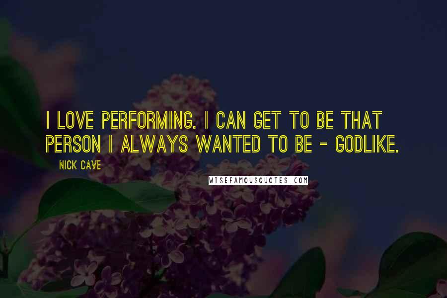 Nick Cave Quotes: I love performing. I can get to be that person I always wanted to be - godlike.