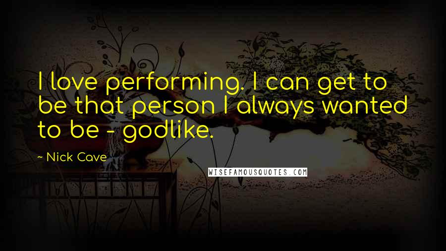 Nick Cave Quotes: I love performing. I can get to be that person I always wanted to be - godlike.