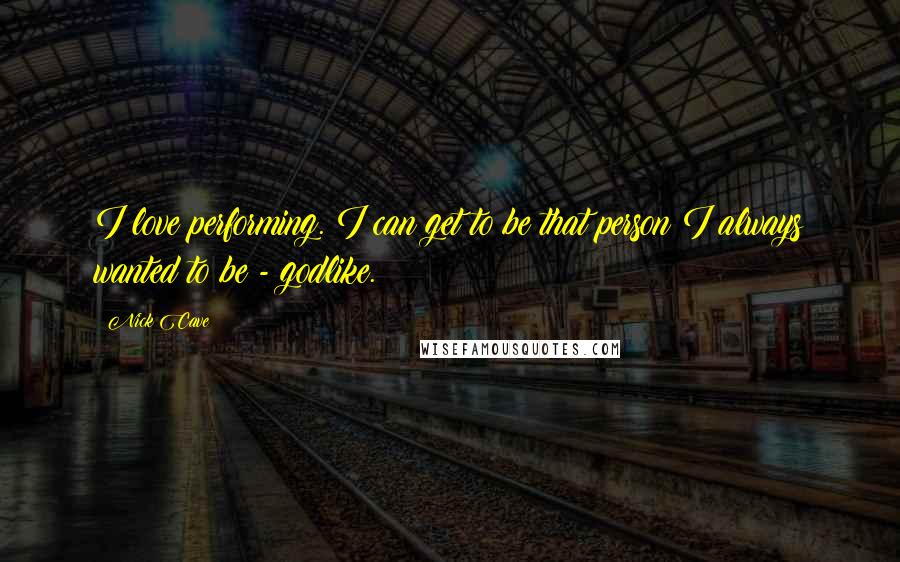 Nick Cave Quotes: I love performing. I can get to be that person I always wanted to be - godlike.