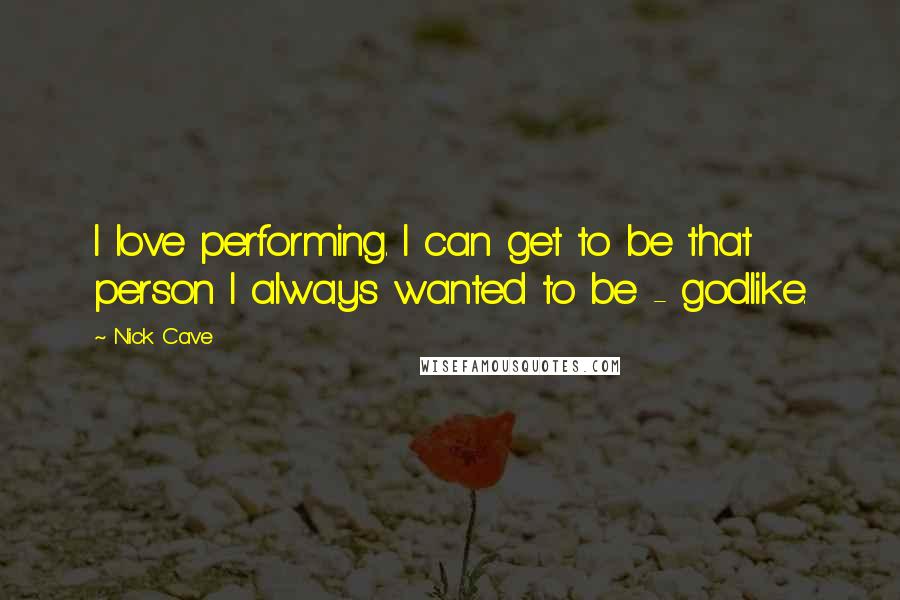 Nick Cave Quotes: I love performing. I can get to be that person I always wanted to be - godlike.