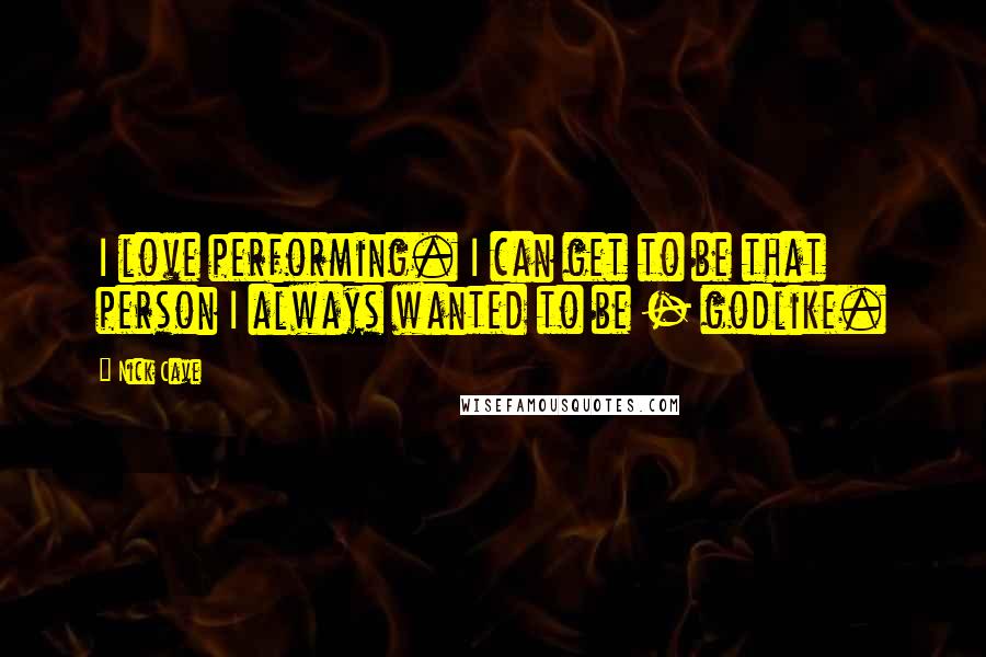 Nick Cave Quotes: I love performing. I can get to be that person I always wanted to be - godlike.