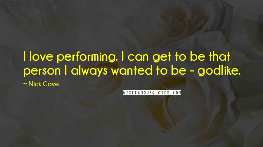 Nick Cave Quotes: I love performing. I can get to be that person I always wanted to be - godlike.