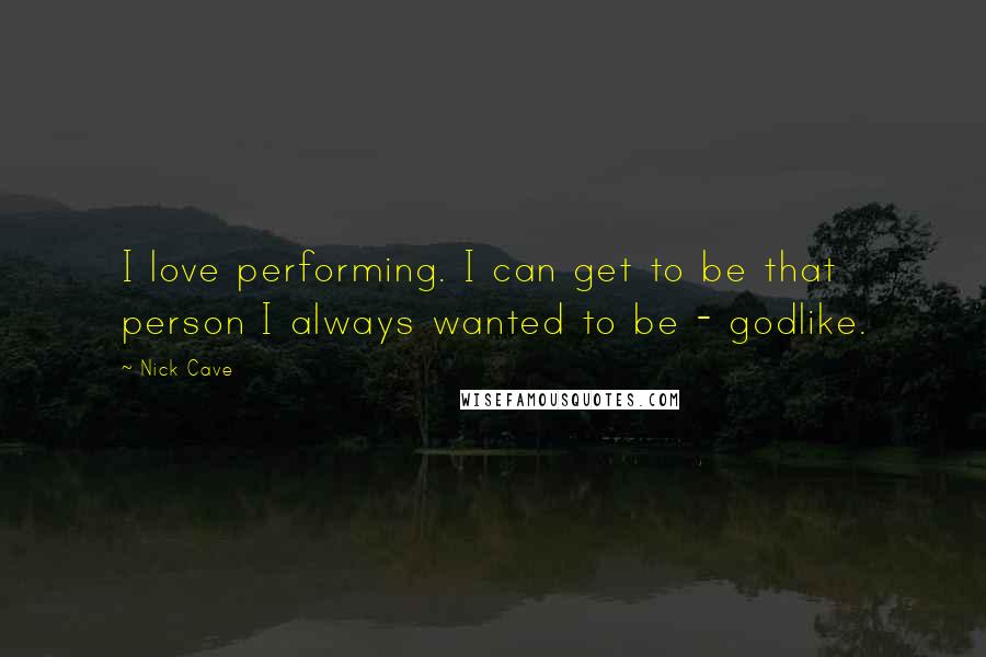 Nick Cave Quotes: I love performing. I can get to be that person I always wanted to be - godlike.