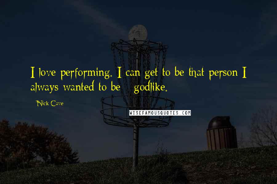 Nick Cave Quotes: I love performing. I can get to be that person I always wanted to be - godlike.