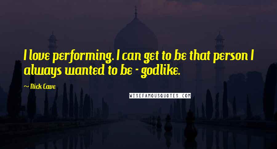 Nick Cave Quotes: I love performing. I can get to be that person I always wanted to be - godlike.