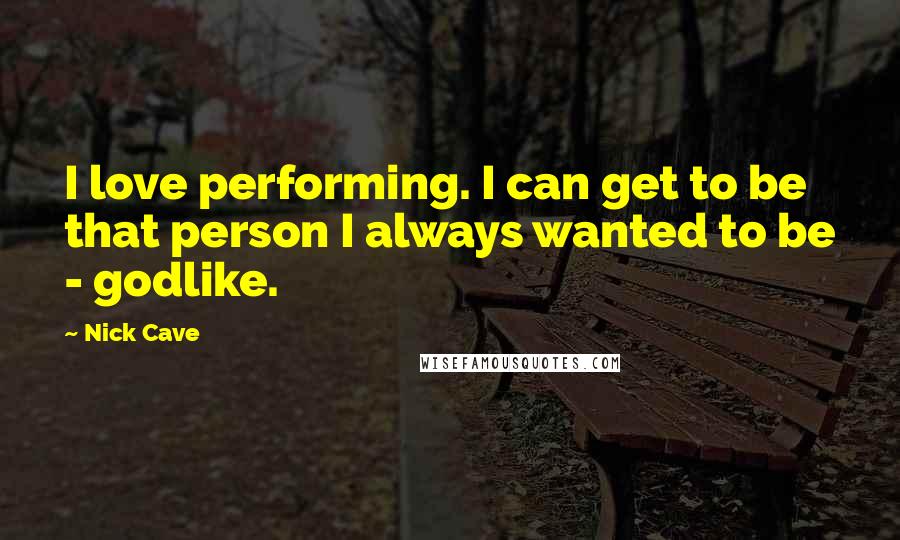 Nick Cave Quotes: I love performing. I can get to be that person I always wanted to be - godlike.