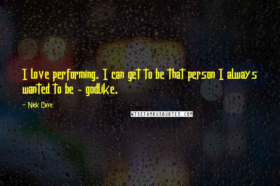 Nick Cave Quotes: I love performing. I can get to be that person I always wanted to be - godlike.