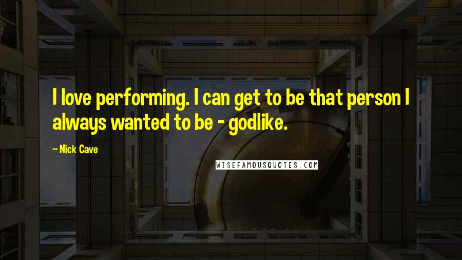 Nick Cave Quotes: I love performing. I can get to be that person I always wanted to be - godlike.