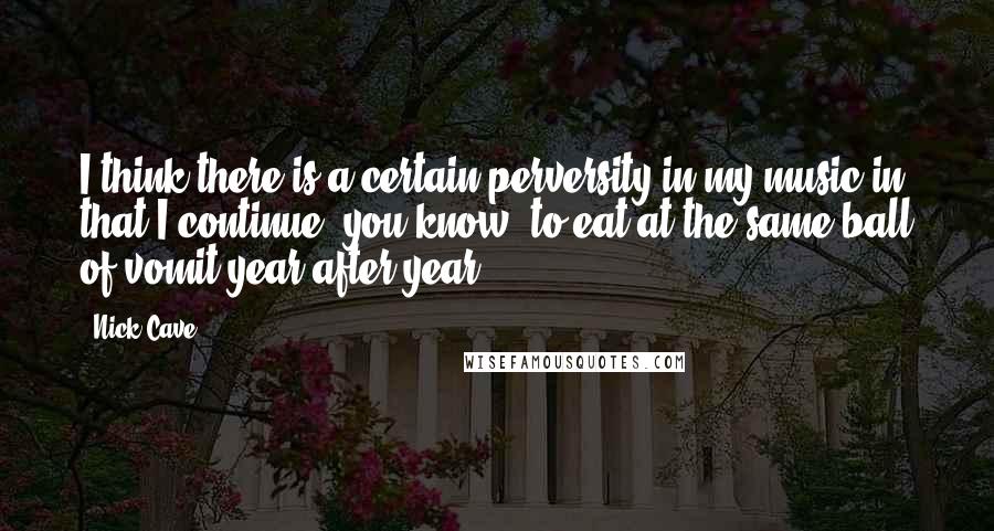 Nick Cave Quotes: I think there is a certain perversity in my music in that I continue, you know, to eat at the same ball of vomit year after year.