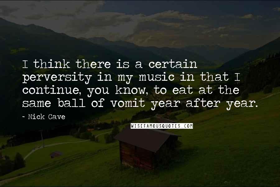 Nick Cave Quotes: I think there is a certain perversity in my music in that I continue, you know, to eat at the same ball of vomit year after year.