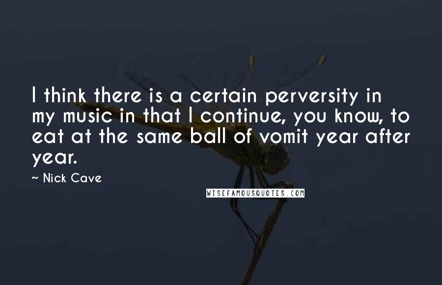 Nick Cave Quotes: I think there is a certain perversity in my music in that I continue, you know, to eat at the same ball of vomit year after year.