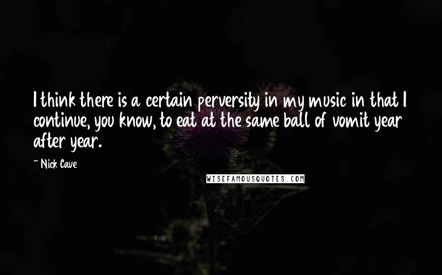 Nick Cave Quotes: I think there is a certain perversity in my music in that I continue, you know, to eat at the same ball of vomit year after year.