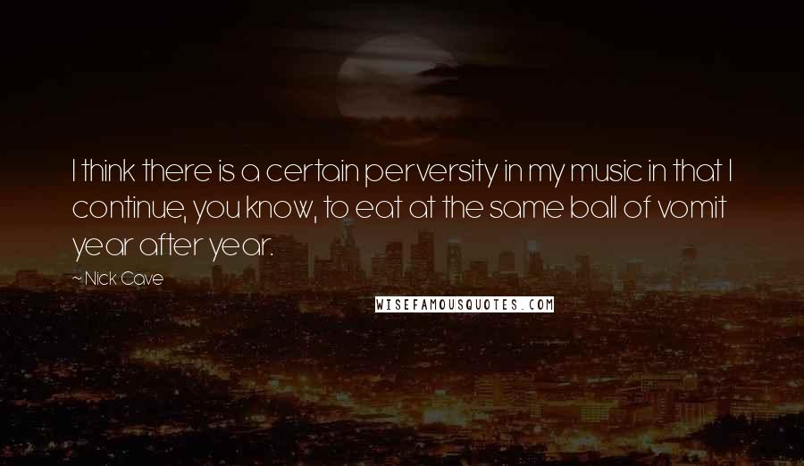 Nick Cave Quotes: I think there is a certain perversity in my music in that I continue, you know, to eat at the same ball of vomit year after year.