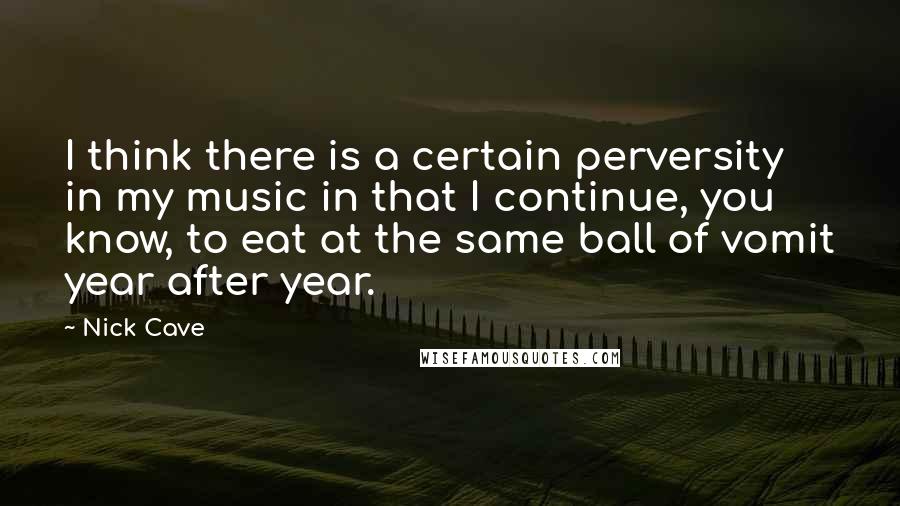 Nick Cave Quotes: I think there is a certain perversity in my music in that I continue, you know, to eat at the same ball of vomit year after year.