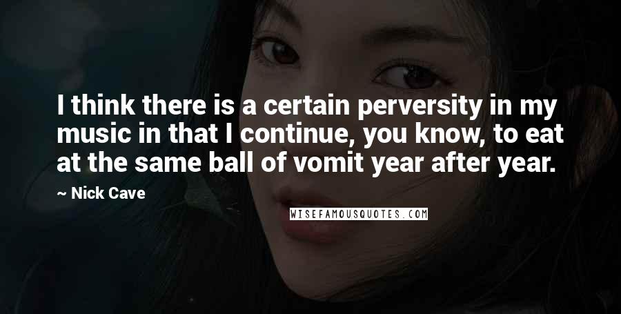 Nick Cave Quotes: I think there is a certain perversity in my music in that I continue, you know, to eat at the same ball of vomit year after year.