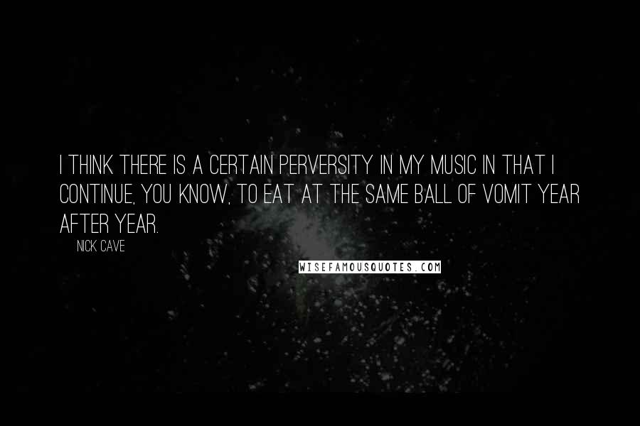 Nick Cave Quotes: I think there is a certain perversity in my music in that I continue, you know, to eat at the same ball of vomit year after year.