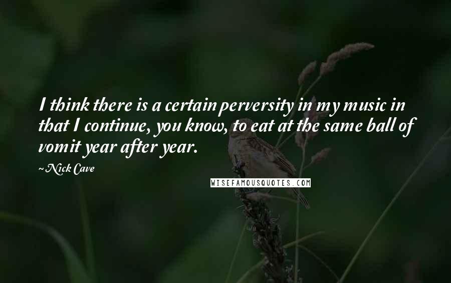 Nick Cave Quotes: I think there is a certain perversity in my music in that I continue, you know, to eat at the same ball of vomit year after year.