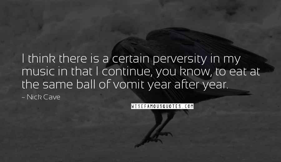 Nick Cave Quotes: I think there is a certain perversity in my music in that I continue, you know, to eat at the same ball of vomit year after year.