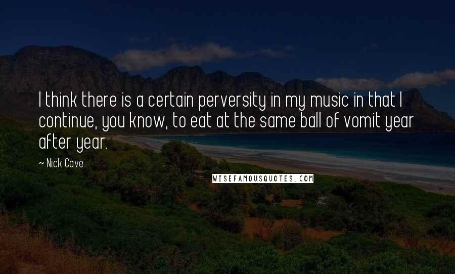 Nick Cave Quotes: I think there is a certain perversity in my music in that I continue, you know, to eat at the same ball of vomit year after year.