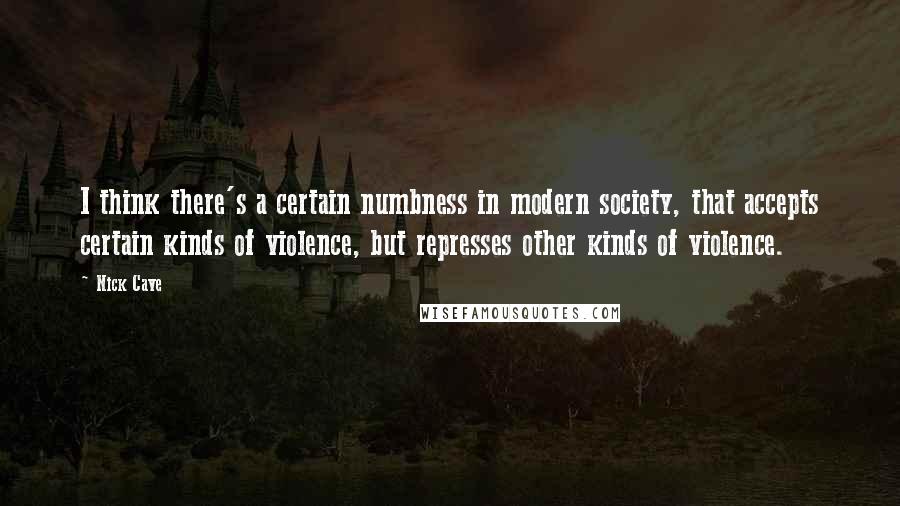 Nick Cave Quotes: I think there's a certain numbness in modern society, that accepts certain kinds of violence, but represses other kinds of violence.