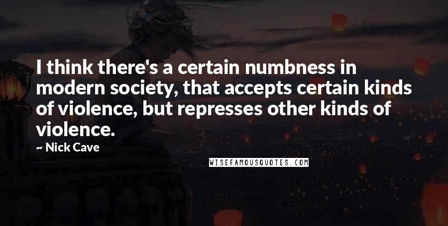 Nick Cave Quotes: I think there's a certain numbness in modern society, that accepts certain kinds of violence, but represses other kinds of violence.