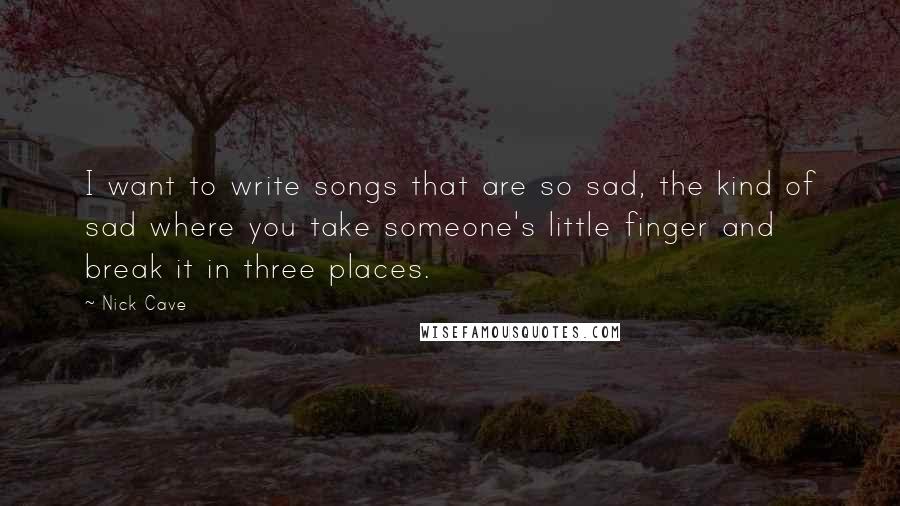 Nick Cave Quotes: I want to write songs that are so sad, the kind of sad where you take someone's little finger and break it in three places.