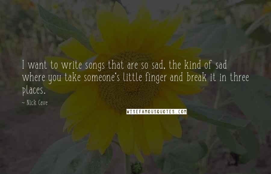 Nick Cave Quotes: I want to write songs that are so sad, the kind of sad where you take someone's little finger and break it in three places.