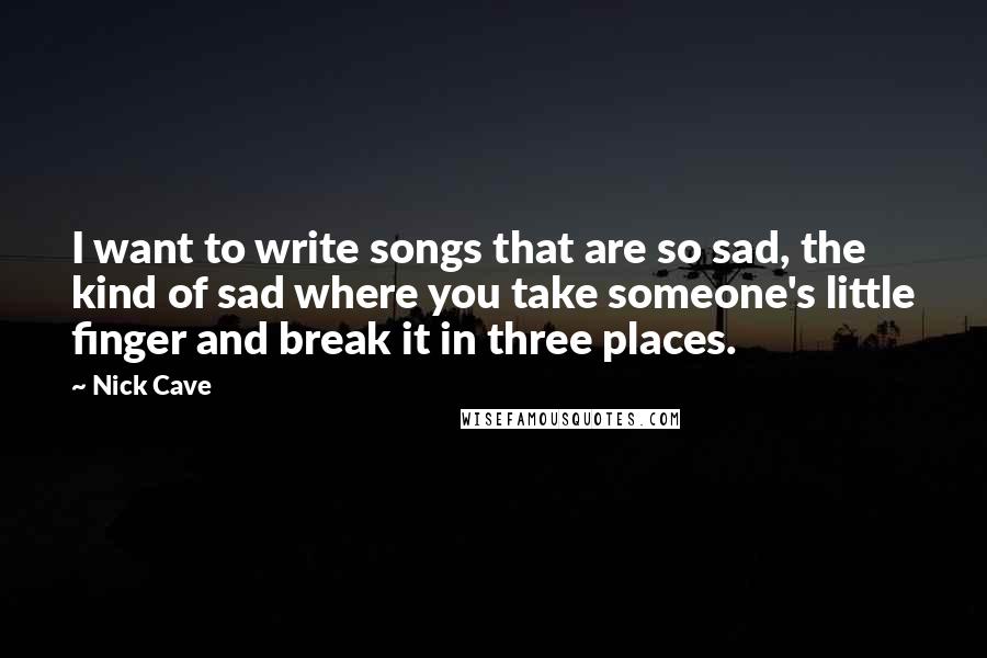 Nick Cave Quotes: I want to write songs that are so sad, the kind of sad where you take someone's little finger and break it in three places.