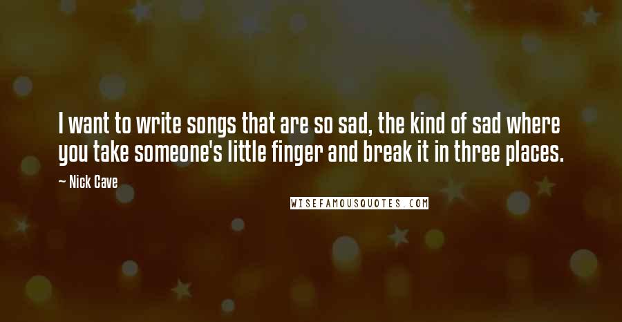 Nick Cave Quotes: I want to write songs that are so sad, the kind of sad where you take someone's little finger and break it in three places.