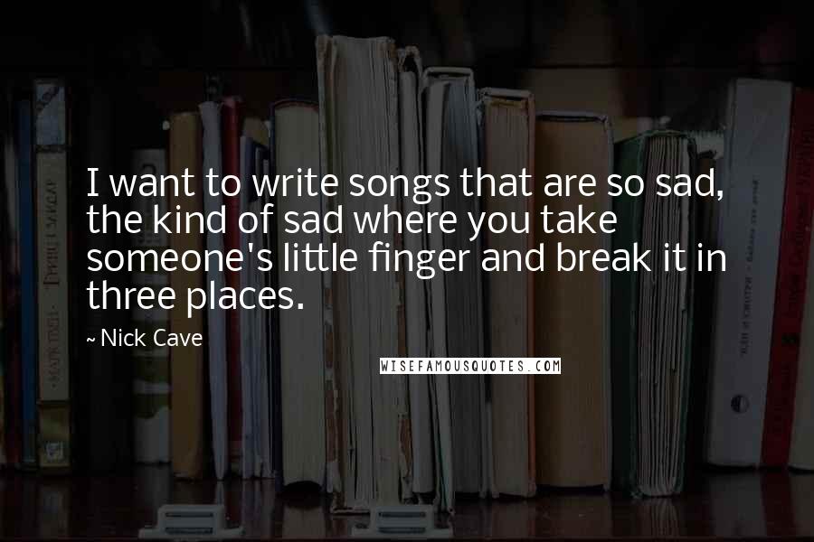 Nick Cave Quotes: I want to write songs that are so sad, the kind of sad where you take someone's little finger and break it in three places.