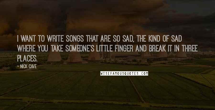 Nick Cave Quotes: I want to write songs that are so sad, the kind of sad where you take someone's little finger and break it in three places.