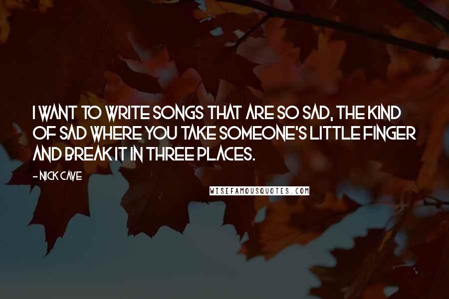 Nick Cave Quotes: I want to write songs that are so sad, the kind of sad where you take someone's little finger and break it in three places.