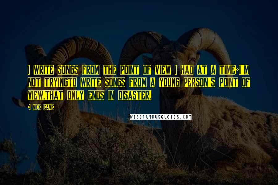Nick Cave Quotes: I write songs from the point of view I had at a time;I'm not tryingto write songs from a young person's point of view.That only ends in disaster.