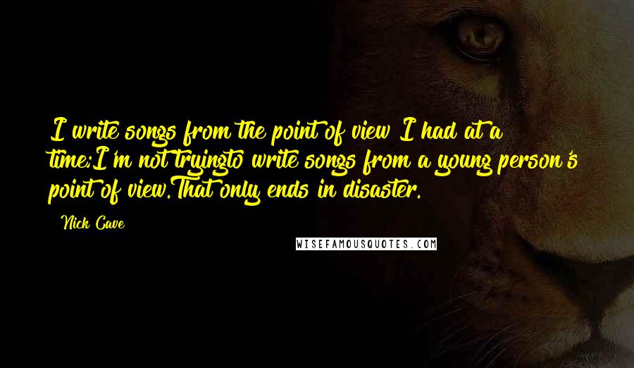 Nick Cave Quotes: I write songs from the point of view I had at a time;I'm not tryingto write songs from a young person's point of view.That only ends in disaster.