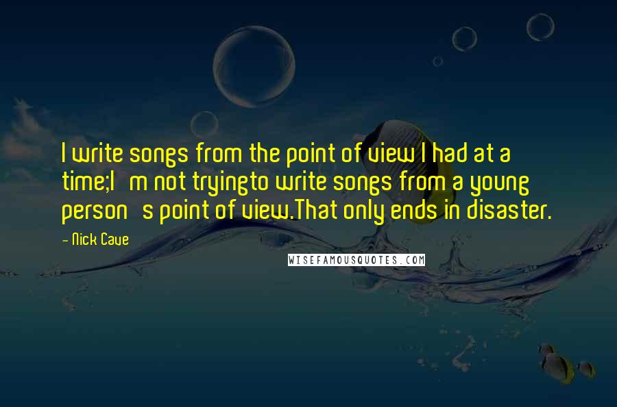 Nick Cave Quotes: I write songs from the point of view I had at a time;I'm not tryingto write songs from a young person's point of view.That only ends in disaster.