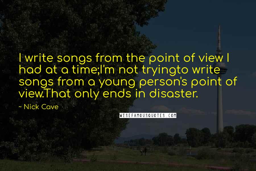 Nick Cave Quotes: I write songs from the point of view I had at a time;I'm not tryingto write songs from a young person's point of view.That only ends in disaster.