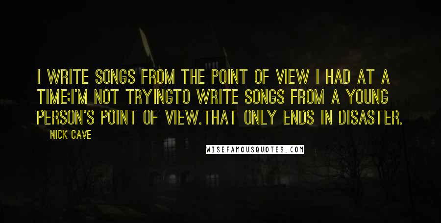 Nick Cave Quotes: I write songs from the point of view I had at a time;I'm not tryingto write songs from a young person's point of view.That only ends in disaster.