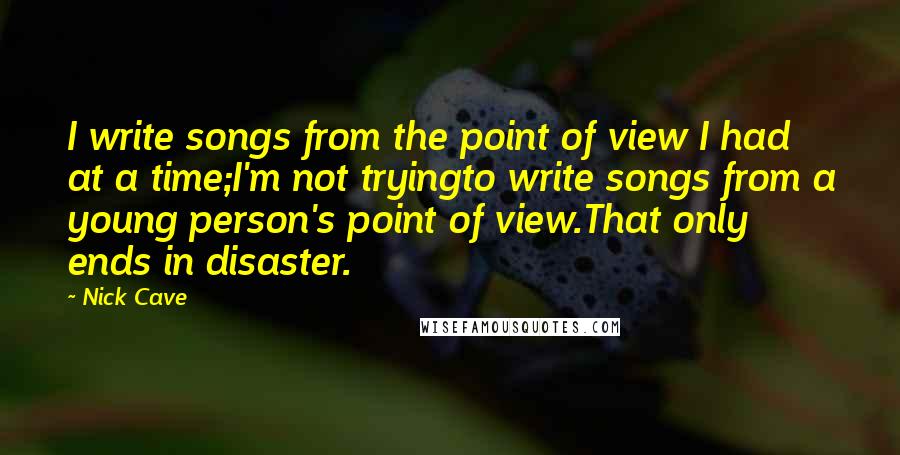 Nick Cave Quotes: I write songs from the point of view I had at a time;I'm not tryingto write songs from a young person's point of view.That only ends in disaster.