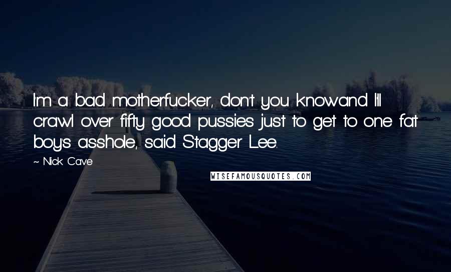Nick Cave Quotes: I'm a bad motherfucker, don't you knowand I'll crawl over fifty good pussies just to get to one fat boy's asshole, said Stagger Lee.