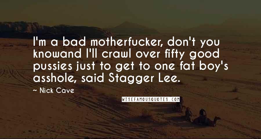 Nick Cave Quotes: I'm a bad motherfucker, don't you knowand I'll crawl over fifty good pussies just to get to one fat boy's asshole, said Stagger Lee.