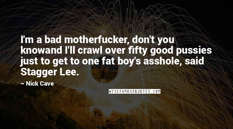 Nick Cave Quotes: I'm a bad motherfucker, don't you knowand I'll crawl over fifty good pussies just to get to one fat boy's asshole, said Stagger Lee.