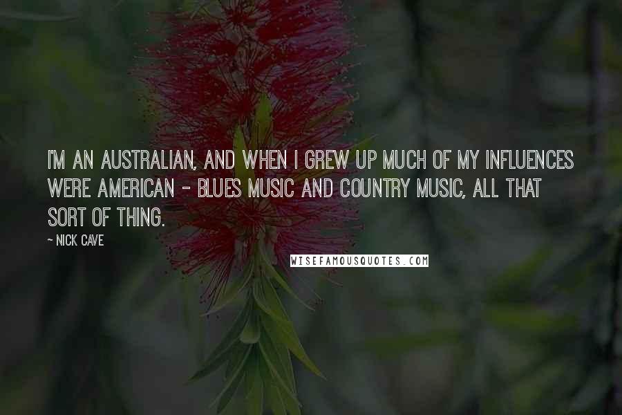 Nick Cave Quotes: I'm an Australian, and when I grew up much of my influences were American - blues music and country music, all that sort of thing.