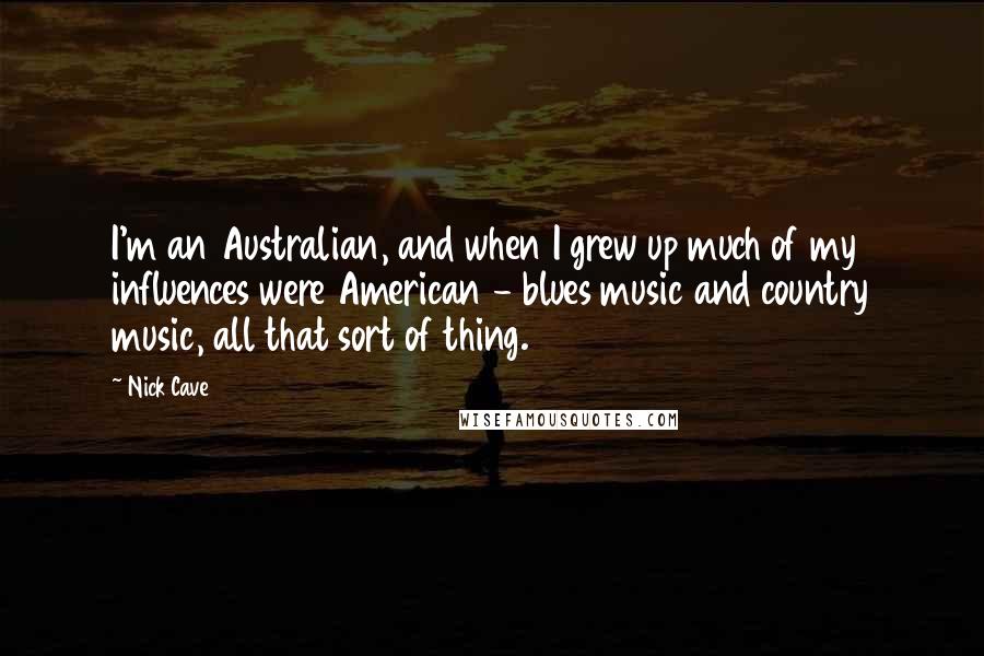 Nick Cave Quotes: I'm an Australian, and when I grew up much of my influences were American - blues music and country music, all that sort of thing.