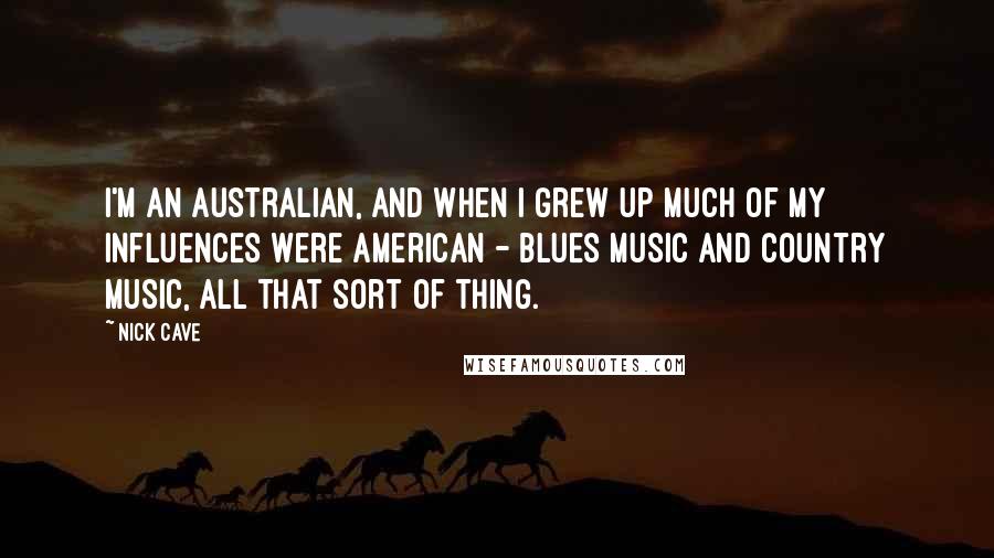 Nick Cave Quotes: I'm an Australian, and when I grew up much of my influences were American - blues music and country music, all that sort of thing.