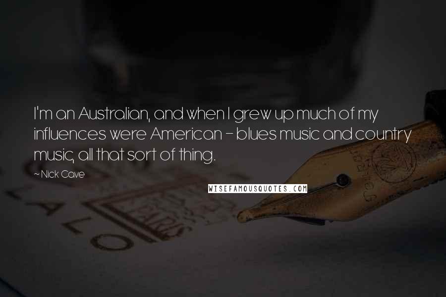 Nick Cave Quotes: I'm an Australian, and when I grew up much of my influences were American - blues music and country music, all that sort of thing.